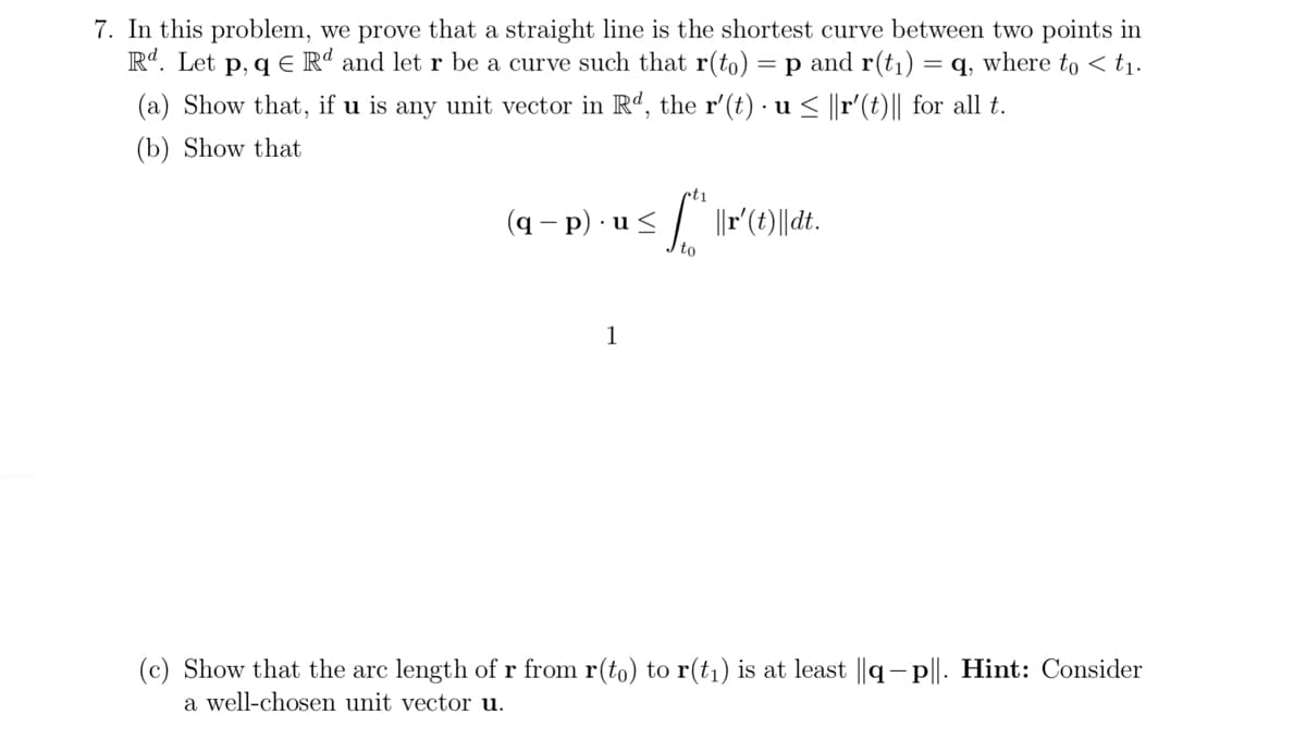 7. In this problem, we prove that a straight line is the shortest curve between two points in
R. Let p, q E Rª and let r be a curve such that r(to) = p and r(t1) = q, where to < t1.
(a) Show that, if u is any unit vector in Rd, the r'(t) · u < ||r'(t)|| for all t.
• u
(b) Show that
(q – p) · u < / ||r (t)||dt.
to
1
(c) Show that the arc length of r from r(to) to r(t1) is at least ||q- p||. Hint: Consider
a well-chosen unit vector u.
