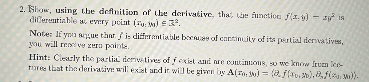 2. IShow, using the definition of the derivative, that the function f(x, y) = xy² is
differentiable at every point (xo, Yo) E R².
Note: If you argue that f is differentiable because of continuity of its partial derivatives,
you will receive zero points.
Hint: Clearly the partial derivatives of f exist and are continuous, so we know from lec-
tures that the derivative will exist and it will be given by A(xo, Yo) = (ô=f(xo,yo), Ôy ƒ (xo,Yo)).
