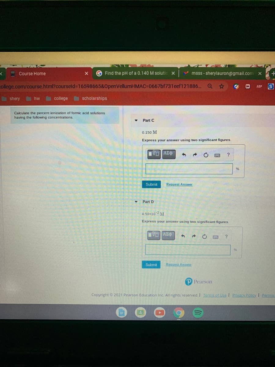 Course Home
G Find the pH of a 0.140 M solutic x
V msss - sherylauron@gmail.com x
college.com/course.html?courseld%3D16598665&OpenVellumHMAC%3D0667bf731eef121886.. Q *
ABP
n shery
hw
college
O scholarships
Calculate the percent ionization of formic acid solutions
having the following concentrations.
Part C
0.150 M
Express your answer using two significant figures.
?
%
Submit
Request Answer
Part D
4.50x10-2 M
Express your answer using two significant figures.
VO AZO
96
Submit
Request Answer
P Pearson
Copyright © 2021 Pearson Education Inc. All rights reserved. I Iernms of Use I Privacy Policy I Permis
