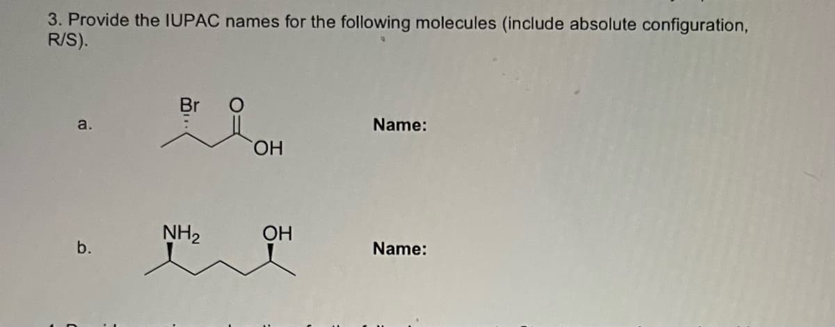 3. Provide the IUPAC names for the following molecules (include absolute configuration,
R/S).
a.
Name:
HO,
NH2
ОН
b.
Name:
