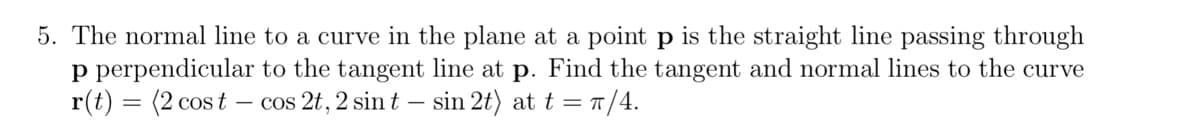 5. The normal line to a curve in the plane at a point p is the straight line passing through
p perpendicular to the tangent line at p. Find the tangent and normal lines to the curve
r(t) = (2 cost –
- cos 2t, 2 sin t – sin 2t) at t = T/4.
