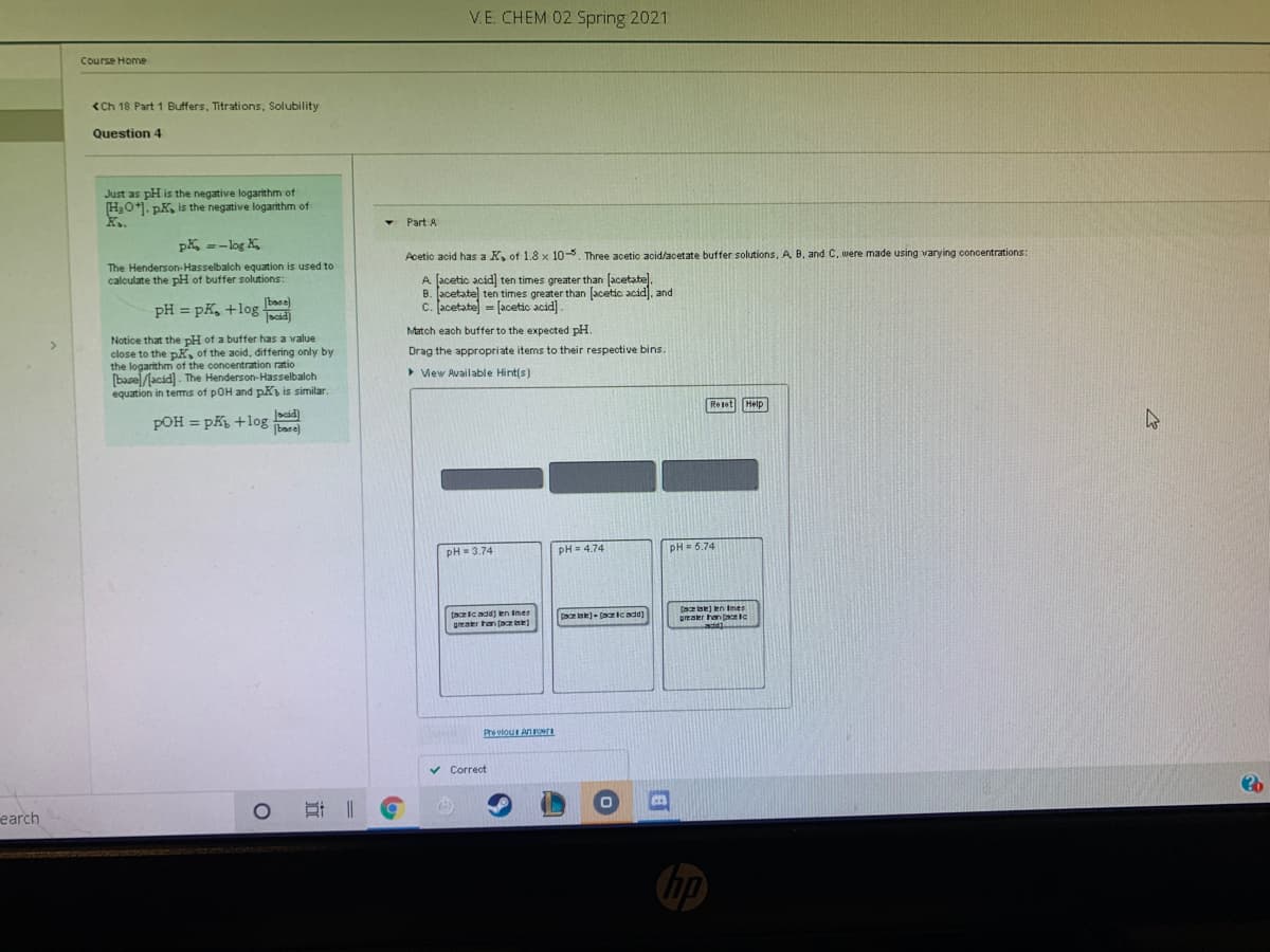 V.E. CHEM 02 Spring 2021
Course Home
<Ch 18 Part 1 Buffers, Titrations, Solubility
Question 4
Just as pH is the negative logarithm of
H,O+1. pK, is the negative logarithm of
K..
- Part A
pK =-log K,
Acetic acid has a K, of 1.8 x 10-5. Three acetic acid/acetate buffer solutions, A B, and C, were made using varying concentrations:
The Henderson-Hasselbalch equation is used to
calculate the pH of buffer solutions:
A [acetic acid] ten times greater than (acetate).
B. acetate ten times greater than [acetic acid), and
c. Jacetate = [acetic acid].
base)
pH = pK, +log
scid)
Match each buffer to the expected pH.
Notice that the pH of a buffer has a value
close to the pK, of the acid, differing only by
the logarithm of the concentration ratio
(basel/lacád). The Henderson-Hasselbalch
equation in tems of pOH and pK is similar.
Drag the appropriate items to their respective bins.
> View Available Hint(s)
Reset Help
POH = pK +log
%3D
base)
pH = 3.74
pH= 4.74
PH = 5.74
(acicadd) len Imer
geaer han (aa e
(atae) en Imes
pmaer han slc
add)
Case)- (azicadd)
Pre viou Anri
v Correct
earch
