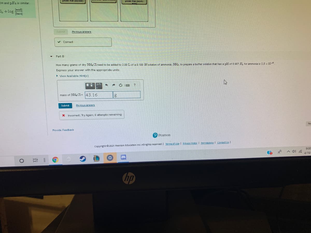 grealer han (azlc
OH and pK is similar
6 +log eid)
|base)
Submit
Pre vlouI Aners
v Correct
Part B
How many grams of dry NH4 Cl need to be added to 2.00 L of a 0.100 M solution of ammonia, NH3, to prepare a buffer solution that has a pH of 8.98? K, for ammonia is 1.8 x 10-
Express your answer with the appropriate units.
> View Available Hint(s)
O IE
mass of NH4 C1 = 43.16
Submit
Pre vlou An ri
X Incorrect; Try Again; 6 attempts remaining
Ne
Provide Feedback
P Pearson
CopyrightO 2021 Pearson Education Inc. All rights reserved. Ternms of Use I PrivacX Poliey I Permissions I Contact Us I
00:6
A 4) G
4/19/
hp
近
