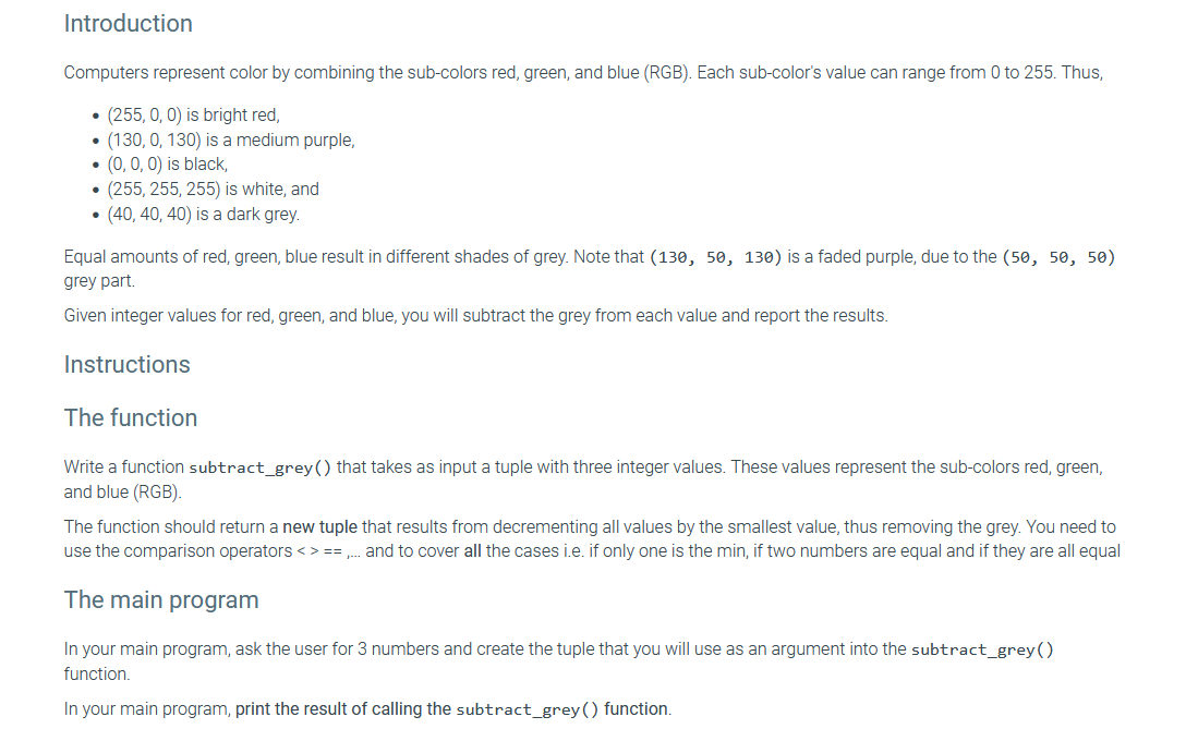 Introduction
Computers represent color by combining the sub-colors red, green, and blue (RGB). Each sub-color's value can range from 0 to 255. Thus,
(255, 0, 0) is bright red,
(130, 0, 130) is a medium purple,
(0, 0, 0) is black,
●
●
• (255, 255, 255) is white, and
• (40, 40, 40) is a dark grey.
Equal amounts of red, green, blue result in different shades of grey. Note that (130, 50, 130) is a faded purple, due to the (50, 50, 50)
grey part.
Given integer values for red, green, and blue, you will subtract the grey from each value and report the results.
Instructions
The function
Write a function subtract_grey() that takes as input a tuple with three integer values. These values represent the sub-colors red, green,
and blue (RGB).
The function should return a new tuple that results from decrementing all values by the smallest value, thus removing the grey. You need to
use the comparison operators <> ==, and to cover all the cases i.e. if only one is the min, if two numbers are equal and if they are all equal
The main program
In your main program, ask the user for 3 numbers and create the tuple that you will use as an argument into the subtract_grey()
function.
In your main program, print the result of calling the subtract_grey () function.