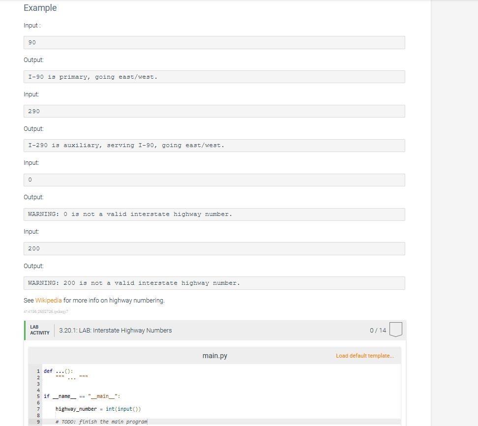 Example
Input:
90
Output:
I-90 is primary, going east/west.
Input:
290
Output:
I-290 is auxiliary, serving I-90, going east/west.
Input:
0
Output:
WARNING: 0 is not a valid interstate highway number.
Input:
200
Output:
WARNING: 200 is not a valid interstate highway number.
See Wikipedia for more info on highway numbering.
414136.2652726.qx3zqy7
LAB
ACTIVITY
3.20.1: LAB: Interstate Highway Numbers
1 def ...():
2
3
4
5 if _name__ == "__main__":
6
7
8
9
highway_number = int(input())
# TODO: finish the main program
main.py
0/14
Load default template...
