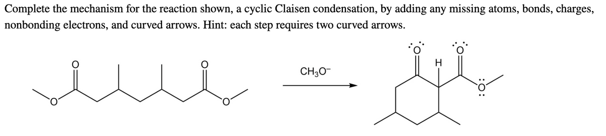 Complete the mechanism for the reaction shown, a cyclic Claisen condensation, by adding any missing atoms, bonds, charges,
nonbonding electrons, and curved arrows. Hint: each step requires two curved arrows.
H
CH30-
:0:
