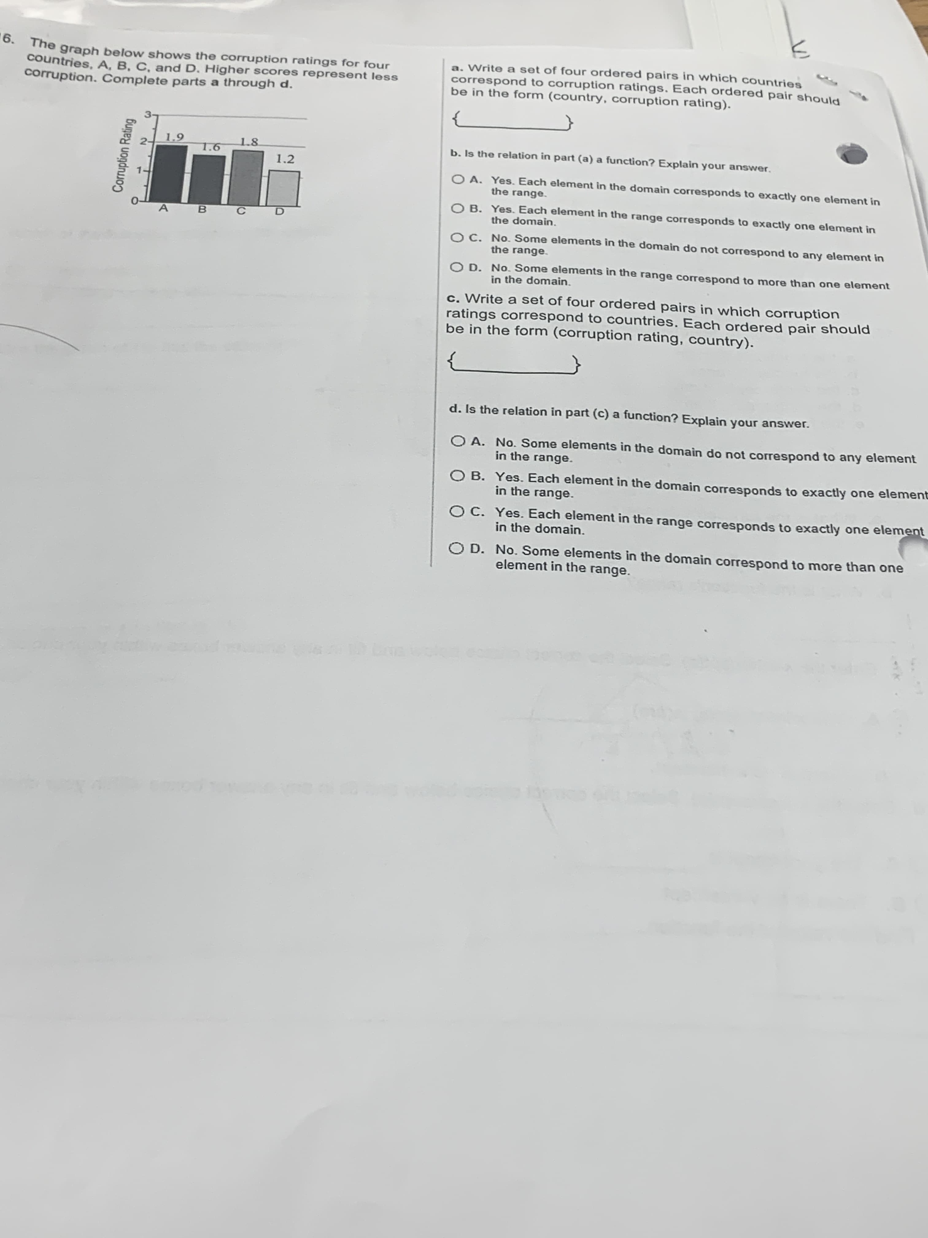 6.
0. The graph below shows the corruption ratings for four
countries, A, B, C, and D. Higher scores represent less
corruption. Complete parts a through d.
a. Write a set of four ordered pairs in which countries
correspond to corruption ratings. Each ordered pair should
be in the form (country, corruption rating).
1.9
1.8
b. Is the relation in part (a) a function? Explain your answer.
1.6
1.2
O A. Yes. Each element in the domain corresponds to exactly one element in
the range.
O B. Yes. Each element in the range corresponds to exactly one element in
the domain.
OC. No. Some elements in the domain do not correspond to any element in
the range.
O D. No. Some elements in the range correspond to more than one element
in the domain.
c. Write a set of four ordered pairs in which corruption
ratings correspond to countries. Each ordered pair should
be in the form (corruption rating, country).
d. Is the relation in part (c) a function? Explain your answer.
O A. No. Some elements in the domain do not correspond to any element
in the range.
O B. Yes. Each element in the domain corresponds to exactly one elemen
in the range.
OC. Yes. Each element in the range corresponds to exactly one element
in the domain.
O D. No. Some elements in the domain correspond to more than one
element in the range.
Corruption Rating
