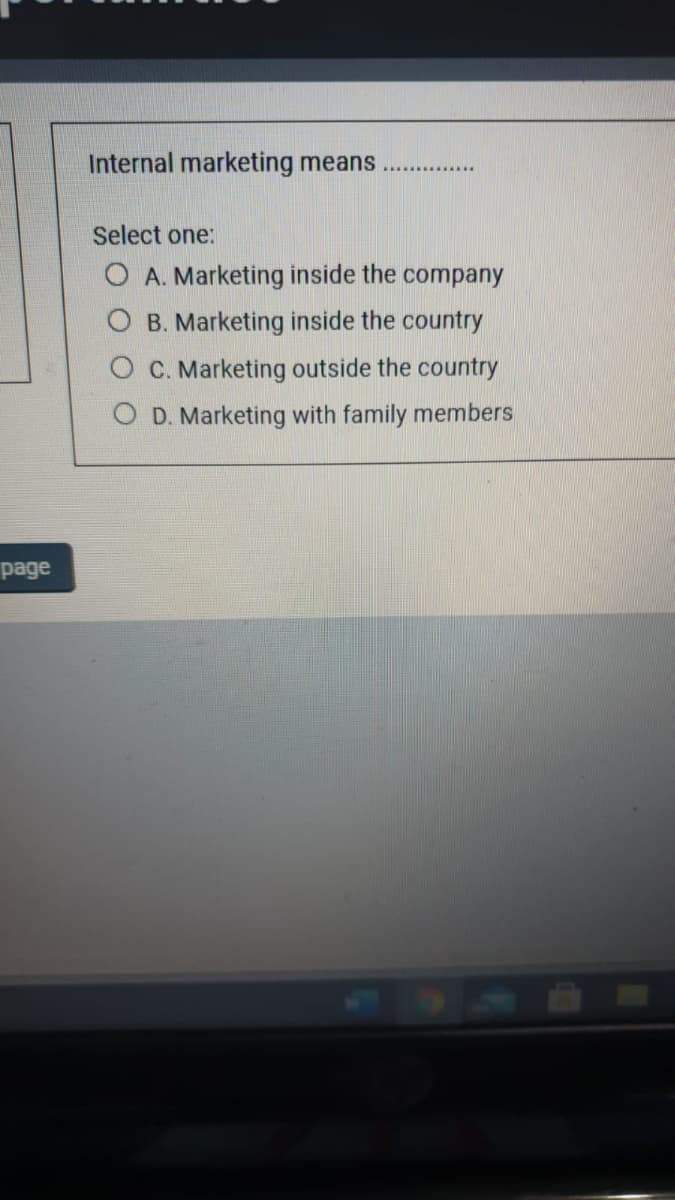 Internal marketing means
Select one:
O A. Marketing inside the company
B. Marketing inside the country
C. Marketing outside the country
O D. Marketing with family members
page
