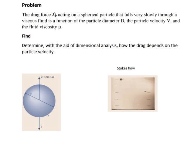 Problem
The drag force Dp acting on a spherical particle that falls very slowly through a
viscous fluid is a function of the particle diameter D, the particle velocity V, and
the fluid viscosity µ.
Find
Determine, with the aid of dimensional analysis, how the drag depends on the
particle velocity.
Stokes flow
