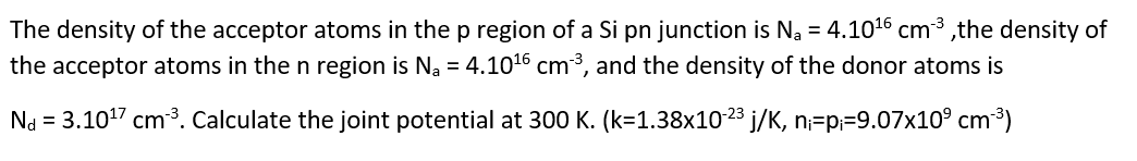 The density of the acceptor atoms in the p region of a Si pn junction is Na = 4.10° cmº,the density of
the acceptor atoms in the n region is Na = 4.1016 cm³, and the density of the donor atoms is
Na = 3.1017 cm³. Calculate the joint potential at 300 K. (k=1.38x1023 j/K, n;=p;=9.07x10° cm³)
