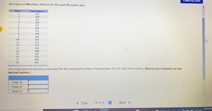 my work
Air travel on Mountain Airlines for the past 18 weeks was:
Week
Passengees
321
328
333
341
337
352
353
349
366
363
372
373
384
300
394
10
11
12
13
14
15
16
392
403
411
18
Use regression to develop a forecast for the expected number of passengers for the next three weeks. (Round your answers to two
decimal points.)
Week 19
Week 20
Week 21
< Prev
3 of 4
Next >
1035 AM
