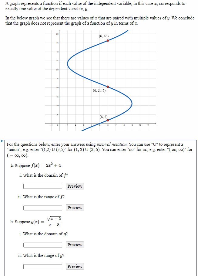 A graph represents a function if each value of the independent variable, in this case a, corresponds to
exactly one value of the dependent variable, y.
In the below graph we see that there are values of a that are paired with multiple values of y. We conclude
that the graph does not represent the graph of a function of y in terms of r.
(6, 46)
45
35
30
25
20
(6, 20.5)
15
10
(6, 2)
-1
10
11
For the questions below, enter your answers using interval notation. You can use "U" to represent a
"union", e.g. enter "(1,2) U (3,5)" for (1, 2) U (3, 5). You can enter "oo" for o, e.g. enter "(-00, o0)" for
(- 0, 00).
a. Suppose f(x) = 2x² + 4.
i. What is the domain of f?
Preview
ii. What is the range of f?
Preview
b. Suppose g(x)
8
i. What is the domain of g?
Preview
ii. What is the range of g?
Preview
