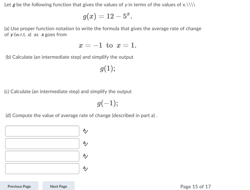 Let g be the following function that gives the values of y in terms of the values of x.\\\\
g(x) = 12 – 5*.
(a) Use proper function notation to write the formula that gives the average rate of change
of y (w.r.t. x) as x goes from
x = -1 to x = 1.
(b) Calculate (an intermediate step) and simplify the output
g(1);
(c) Calculate (an intermediate step) and simplify the output
g(-1);
(d) Compute the value of average rate of change (described in part a) .
Previous Page
Next Page
Page 15 of 17
