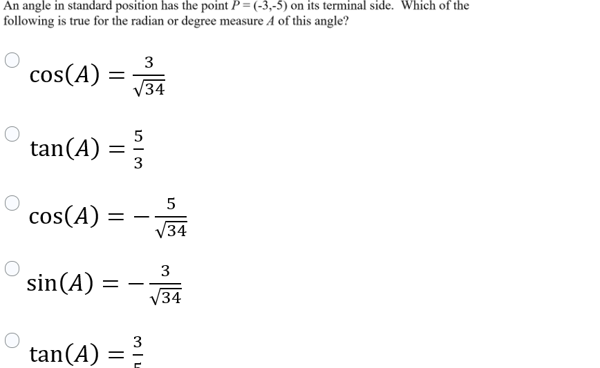 An angle in standard position has the point P = (-3,-5) on its terminal side. Which of the
following is true for the radian or degree measure A of this angle?
3
cos(A)
34
5
tan(A)
3
5
cos(A)
/34
3
sin(A) =
V34
3
tan(A) :
