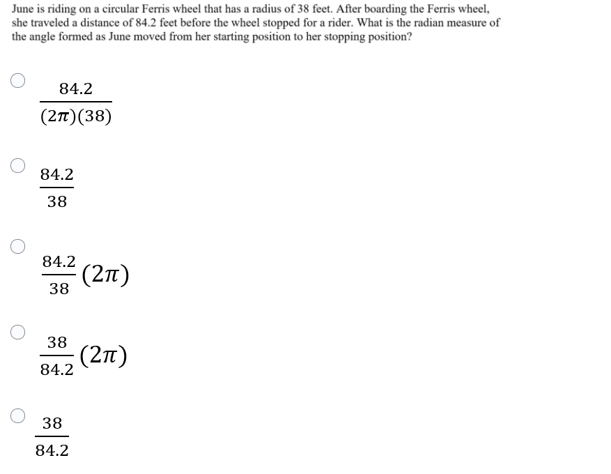 June is riding on a circular Ferris wheel that has a radius of 38 feet. After boarding the Ferris wheel,
she traveled a distance of 84.2 feet before the wheel stopped for a rider. What is the radian measure of
the angle formed as June moved from her starting position to her stopping position?
84.2
(2n)(38)
84.2
38
84.2
(27)
38
38
(2t)
84.2
38
84.2
