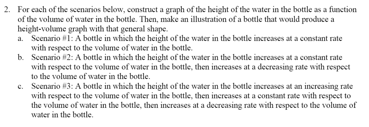 2. For each of the scenarios below, construct a graph of the height of the water in the bottle as a function
of the volume of water in the bottle. Then, make an illustration of a bottle that would produce a
height-volume graph with that general shape.
Scenario #1: A bottle in which the height of the water in the bottle increases at a constant rate
with respect to the volume of water in the bottle.
b. Scenario #2: A bottle in which the height of the water in the bottle increases at a constant rate
with respect to the volume of water in the bottle, then increases at a decreasing rate with respect
to the volume of water in the bottle.
а.
Scenario #3: A bottle in which the height of the water in the bottle increases at an increasing rate
with respect to the volume of water in the bottle, then increases at a constant rate with respect to
the volume of water in the bottle, then increases at a decreasing rate with respect to the volume of
water in the bottle.
с.
