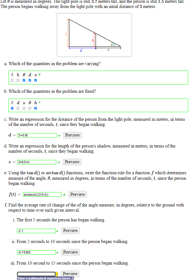 Let 0 is measured in degrees. The light pole is still 2.7 meters tall, and the person is still 1.5 meters tall.
The person begins walking away from the light pole with an intial distance of 3 meters.
a. Which of the quantities in the problem are varying?
I h 0 d s
O O O O -
b. Which of the quantities in the problem are fixed?
1 d s e h.
O 0 0 o 0
c. Write an expression for the distance of the person from the light pole, measured in meters, in terms
of the number of seconds, t, since they began walking.
d
• Preview
3+0.6t
d. Write an expression for the length of the person's shadow, measured in meters, in terms of the
number of seconds, t, since they began walking.
3/4(5+1)
Preview
e. Using the tan d() or arctan d() functions, write the function rule for a function f which determines
measure of the angle, 0, measured in degrees, in terms of the number of seconds, t, since the person
began walking.
f(t) = arctan(d)(2/(5+t))
Preview
f. Find the average rate of change of the of the angle measure, in degrees, relative to the ground with
respect to time over each given interval.
i. The first 5 seconds the person has began walking.
-2.1
Preview
ii. From 5 seconds to 10 seconds since the person began walking.
-0.74305
Preview
i11. From 10 second to 15 seconds since the person began walking.
Preview
Enter a mathematical expression more.
