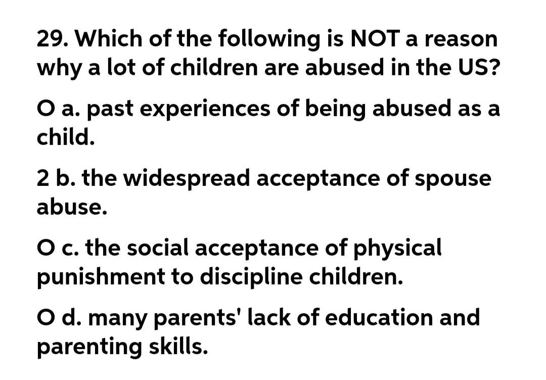 29. Which of the following is NOT a reason
why a lot of children are abused in the US?
O a. past experiences of being abused as a
child.
2 b. the widespread acceptance of spouse
abuse.
O c. the social acceptance of physical
punishment to discipline children.
O d. many parents' lack of education and
parenting skills.
