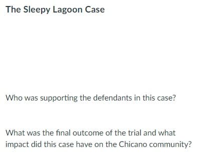 The Sleepy Lagoon Case
Who was supporting the defendants in this case?
What was the final outcome of the trial and what
impact did this case have on the Chicano community?
