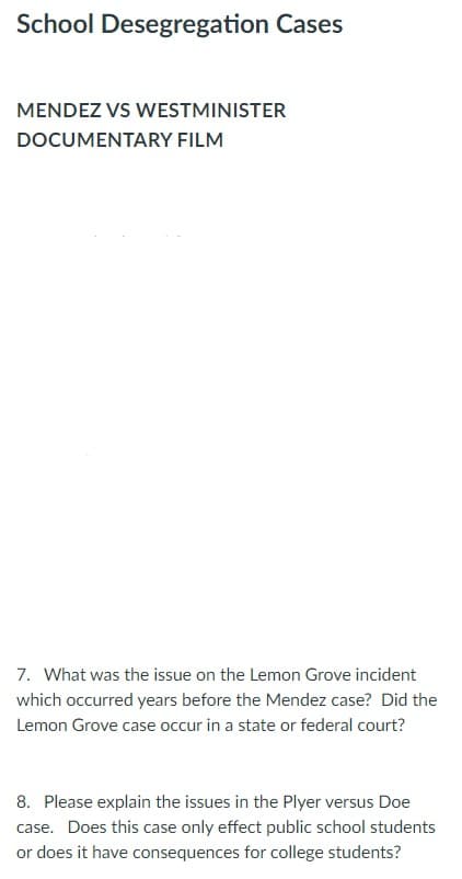 School Desegregation Cases
MENDEZ VS WESTMINISTER
DOCUMENTARY FILM
7. What was the issue on the Lemon Grove incident
which occurred years before the Mendez case? Did the
Lemon Grove case occur in a state or federal court?
8. Please explain the issues in the Plyer versus Doe
case. Does this case only effect public school students
or does it have consequences for college students?

