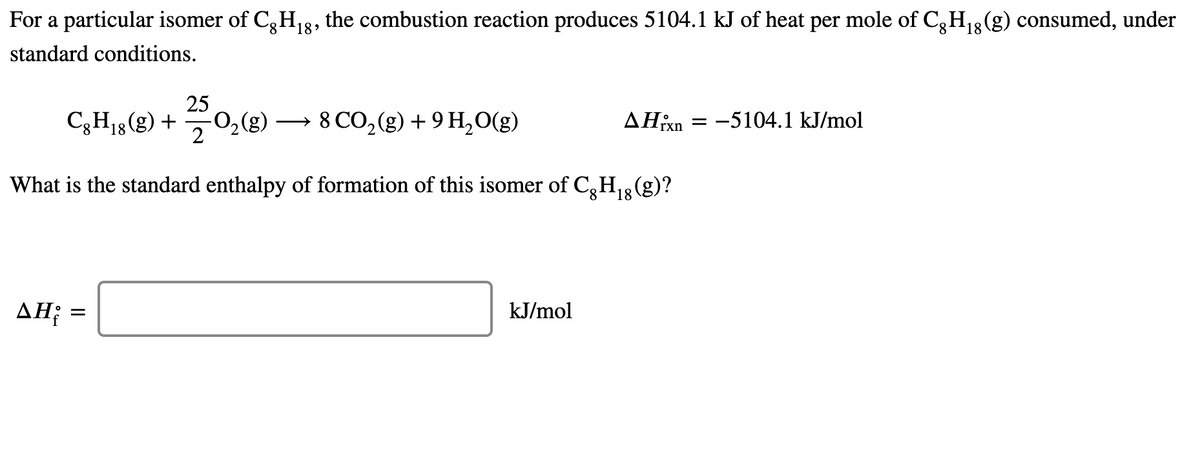 For a particular isomer of C,H13, the combustion reaction produces 5104.1 kJ of heat per mole of C;H3(g) consumed, under
standard conditions.
25
C3H13(g) +
-0,(g)
→ 8 CO, (g) + 9 H,O(g)
ΔΗΚη
-5104.1 kJ/mol
2
What is the standard enthalpy of formation of this isomer of C,H,3 (g)?
8.
ΔΗ;
kJ/mol
