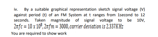 iv. By a suitable graphical representation sketch signal voltage (V)
against period (t) of an FM System at t ranges from 1second to 12
seconds. Taken magnitude of signal voltage to be
10V,
2fc = 10 x 10°, 2mfm = 3000, carrier deviation is 2.337KHZ
You are required to show work
