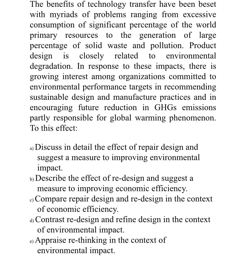 The benefits of technology transfer have been beset
with myriads of problems ranging from excessive
consumption of significant percentage of the world
primary resources to the generation of large
percentage of solid waste and pollution. Product
design is closely related to environmental
degradation. In response to these impacts, there is
growing interest among organizations committed to
environmental performance targets in recommending
sustainable design and manufacture practices and in
encouraging future reduction in GHGs emissions
partly responsible for global warming phenomenon.
To this effect:
a) Discuss in detail the effect of repair design and
suggest a measure to improving environmental
impact.
b) Describe the effect of re-design and suggest a
measure to improving economic efficiency.
c) Compare repair design and re-design in the context
of economic efficiency.
d) Contrast re-design and refine design in the context
of environmental impact.
e) Appraise re-thinking in the context of
environmental impact.