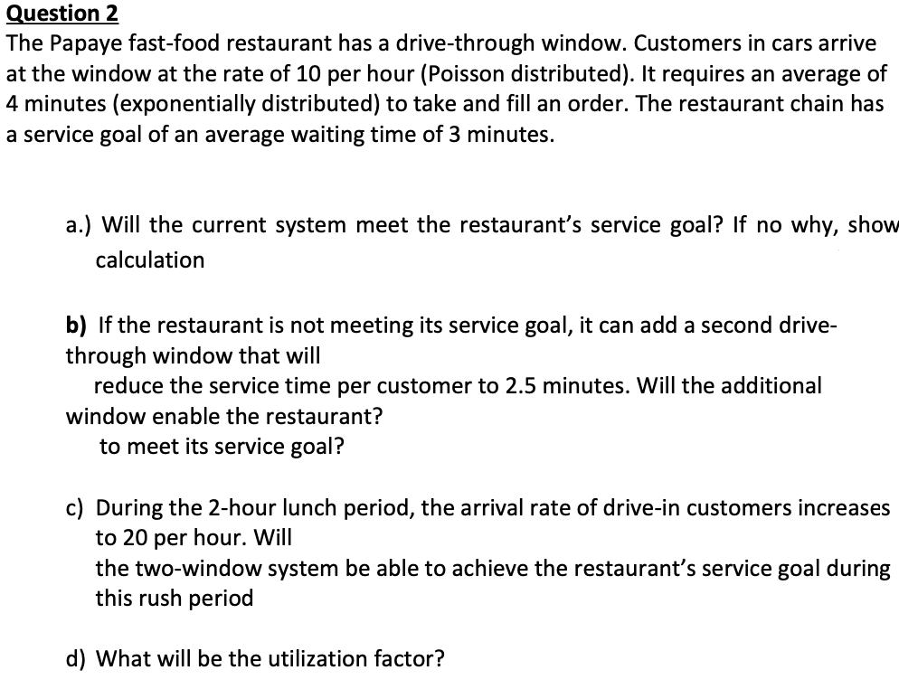 Question 2
The Papaye fast-food restaurant has a drive-through window. Customers in cars arrive
at the window at the rate of 10 per hour (Poisson distributed). It requires an average of
4 minutes (exponentially distributed) to take and fill an order. The restaurant chain has
a service goal of an average waiting time of 3 minutes.
a.) Will the current system meet the restaurant's service goal? If no why, show
calculation
b) If the restaurant is not meeting its service goal, it can add a second drive-
through window that will
reduce the service time per customer to 2.5 minutes. Will the additional
window enable the restaurant?
to meet its service goal?
c) During the 2-hour lunch period, the arrival rate of drive-in customers increases
to 20 per hour. Will
the two-window system be able to achieve the restaurant's service goal during
this rush period
d) What will be the utilization factor?
