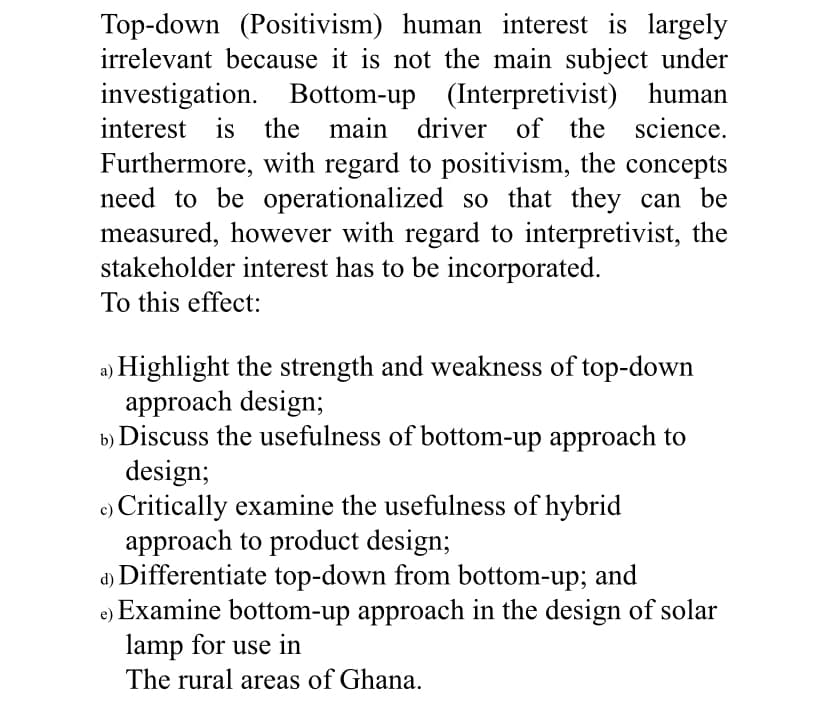 Top-down (Positivism) human interest is largely
irrelevant because it is not the main subject under
investigation. Bottom-up (Interpretivist) human
interest is the main driver of the science.
Furthermore, with regard to positivism, the concepts
need to be operationalized so that they can be
measured, however with regard to interpretivist, the
stakeholder interest has to be incorporated.
To this effect:
a) Highlight the strength and weakness of top-down
approach design;
b) Discuss the usefulness of bottom-up approach to
design;
c) Critically examine the usefulness of hybrid
approach to product design;
a) Differentiate top-down from bottom-up; and
Examine bottom-up approach in the design of solar
lamp for use in
The rural areas of Ghana.