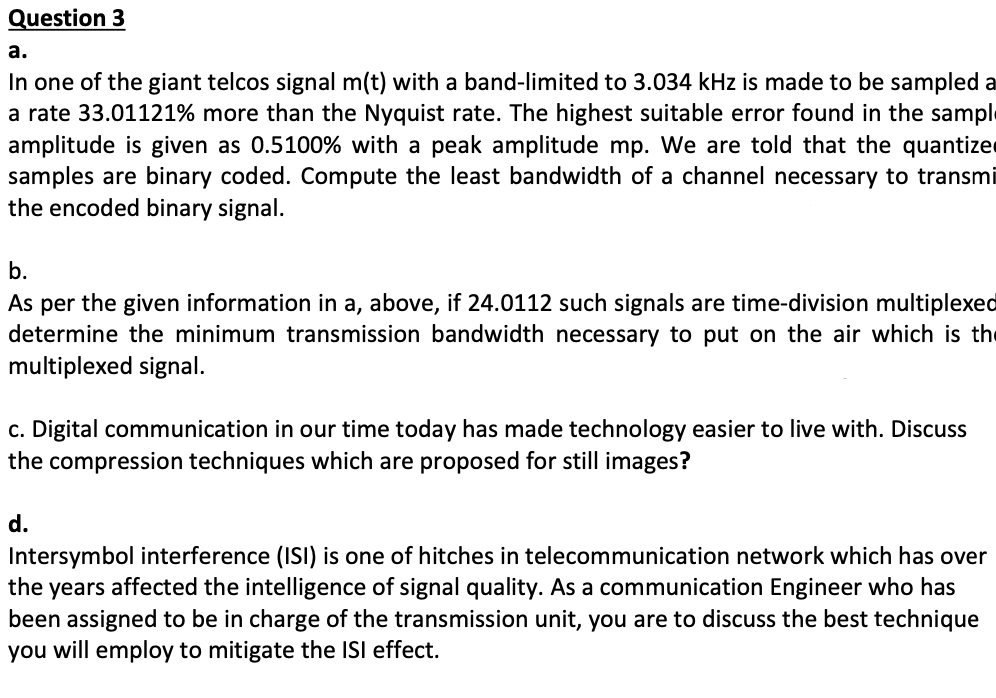 Question 3
а.
In one of the giant telcos signal m(t) with a band-limited to 3.034 kHz is made to be sampled a
a rate 33.01121% more than the Nyquist rate. The highest suitable error found in the sample
amplitude is given as 0.5100% with a peak amplitude mp. We are told that the quantize
samples are binary coded. Compute the least bandwidth of a channel necessary to transmi
the encoded binary signal.
b.
As per the given information in a, above, if 24.0112 such signals are time-division multiplexed
determine the minimum transmission bandwidth necessary to put on the air which is the
multiplexed signal.
c. Digital communication in our time today has made technology easier to live with. Discuss
the compression techniques which are proposed for still images?
d.
Intersymbol interference (ISI) is one of hitches in telecommunication network which has over
the years affected the intelligence of signal quality. As a communication Engineer who has
been assigned to be in charge of the transmission unit, you are to discuss the best technique
you will employ to mitigate the ISI effect.
