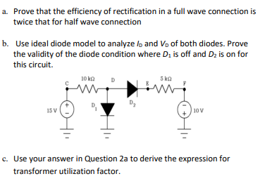 a. Prove that the efficiency of rectification in a full wave connection is
twice that for half wave connection
b. Use ideal diode model to analyze lo and Vo of both diodes. Prove
the validity of the diode condition where Di is off and Dz is on for
this circuit.
10 ka
D
5 ka
15 V
10V
c. Use your answer in Question 2a to derive the expression for
transformer utilization factor.
