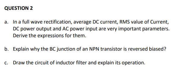 QUESTION 2
a. In a full wave rectification, average DC current, RMS value of Current,
DC power output and AC power input are very important parameters.
Derive the expressions for them.
b. Explain why the BC junction of an NPN transistor is reversed biased?
c. Draw the circuit of inductor filter and explain its operation.
