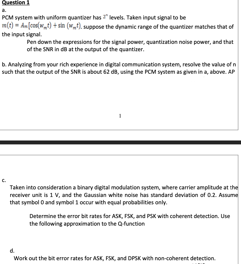 Question 1
а.
PCM system with uniform quantizer has 2" levels. Taken input signal to be
m(t) = Am[cos(wmt) + sin (wmt). suppose the dynamic range of the quantizer matches that of
the input signal.
Pen down the expressions for the signal power, quantization noise power, and that
of the SNR in dB at the output of the quantizer.
b. Analyzing from your rich experience in digital communication system, resolve the value of n
such that the output of the SNR is about 62 dB, using the PCM system as given in a, above. AP
1
C.
Taken into consideration a binary digital modulation system, where carrier amplitude at the
receiver unit is 1 V, and the Gaussian white noise has standard deviation of 0.2. Assume
that symbol 0 and symbol 1 occur with equal probabilities only.
Determine the error bit rates for ASK, FSK, and PSK with coherent detection. Use
the following approximation to the Q-function
d.
Work out the bit error rates for ASK, FSK, and DPSK with non-coherent detection.
