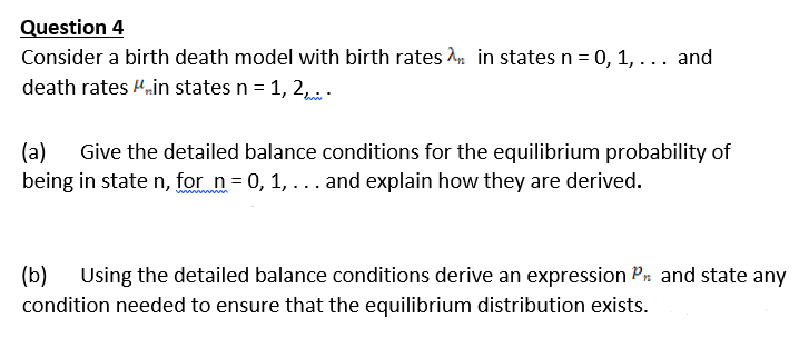 Question 4
Consider a birth death model with birth rates n in states n = 0, 1, ... and
death rates nin states n = 1, 2, .
(a)
Give the detailed balance conditions for the equilibrium probability of
being in state n, for n= 0, 1, ... and explain how they are derived.
(b)
Using the detailed balance conditions derive an expression Pn and state any
condition needed to ensure that the equilibrium distribution exists.
