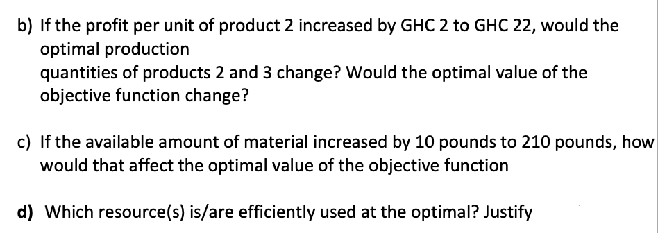 b) If the profit per unit of product 2 increased by GHC 2 to GHC 22, would the
optimal production
quantities of products 2 and 3 change? Would the optimal value of the
objective function change?
c) If the available amount of material increased by 10 pounds to 210 pounds, how
would that affect the optimal value of the objective function
d) Which resource(s) is/are efficiently used at the optimal? Justify
