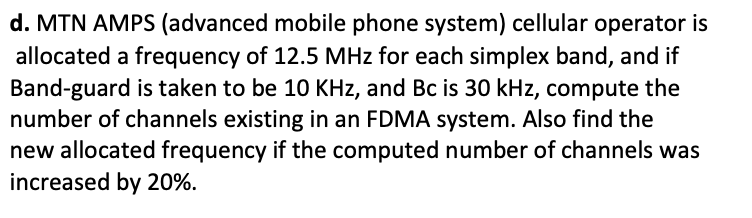 d. MTN AMPS (advanced mobile phone system) cellular operator is
allocated a frequency of 12.5 MHz for each simplex band, and if
Band-guard is taken to be 10 KHz, and Bc is 30 kHz, compute the
number of channels existing in an FDMA system. Also find the
new allocated frequency if the computed number of channels was
increased by 20%.
