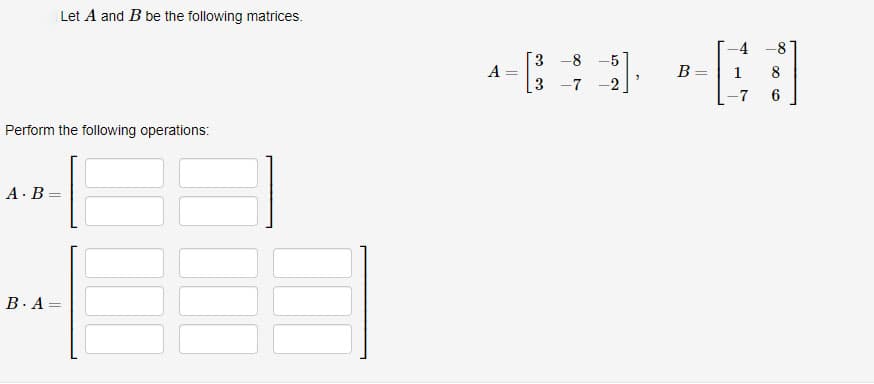 Perform the following operations:
A. B=
Let A and B be the following matrices.
B. A =
3-8 -5
49 -
B
3 -7 -2
A
=
-4 -8
8
6
-7