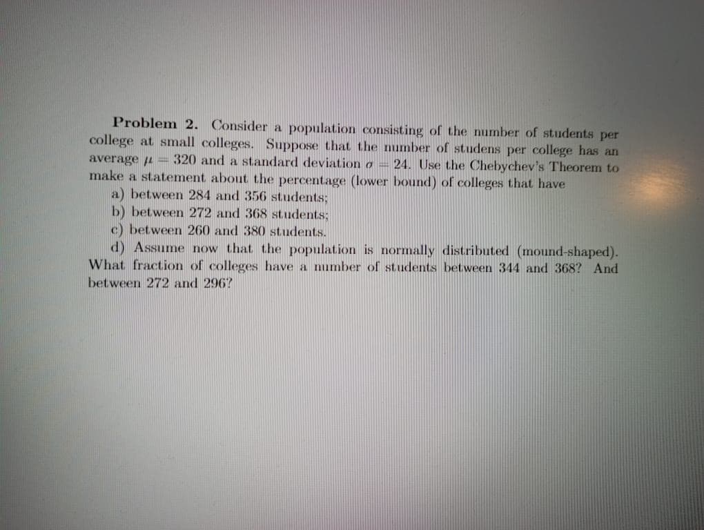 Problem 2. Consider a population consisting of the number of students per
college at small colleges. Suppose that the number of studens per college has an
average u = 320 and a standard deviation o = 24. Use the Chebychev's Theorem to
make a statement about the percentage (lower bound) of colleges that have
a) between 284 and 356 students;
b) between 272 and 368 students;
c) between 260 and 380 students.
d) Assume now that the population is normally distributed (mound-shaped).
What fraction of colleges have a number of students between 344 and 368? And
between 272 and 296?
