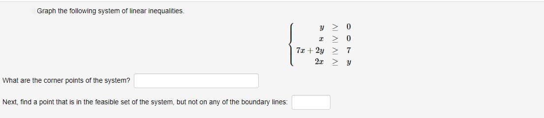 Graph the following system of linear inequalities.
What are the corner points of the system?
Next, find a point that is in the feasible set of the system, but not on any of the boundary lines:
y > 0
I > 0
7x + 2y > 7
2x > y