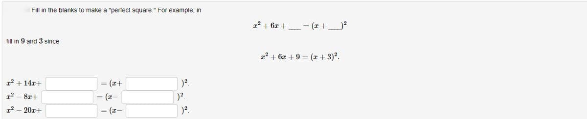 Fill in the blanks to make a "perfect square." For example, in
fill in 9 and 3 since
x² + 14x+
x² 8x+
x²
20x+
= (x+
= (x-
= (x-
)².
)².
)².
x² +6x +
_=(x +_ _) ²
x² + 6x + 9 = (x+3) ².