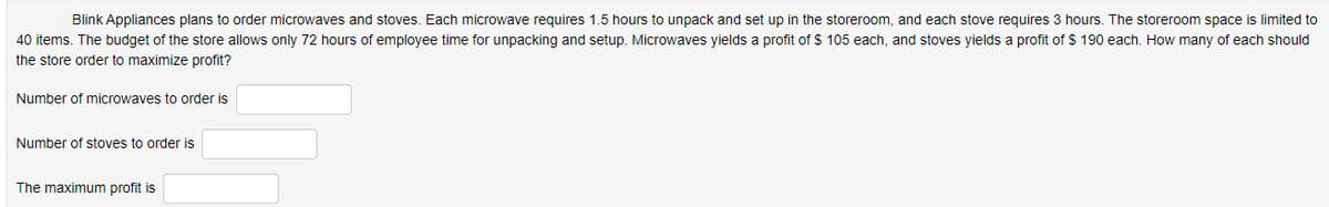 Blink Appliances plans to order microwaves and stoves. Each microwave requires 1.5 hours to unpack and set up in the storeroom, and each stove requires 3 hours. The storeroom space is limited to
40 items. The budget of the store allows only 72 hours of employee time for unpacking and setup. Microwaves yields a profit of $ 105 each, and stoves yields a profit of $ 190 each. How many of each should
the store order to maximize profit?
Number of microwaves to order is
Number of stoves to order is
The maximum profit is