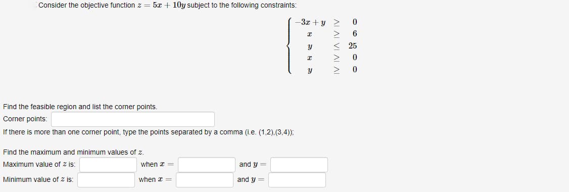 Consider the objective function z = 5x+10y subject to the following constraints:
Find the feasible region and list the corner points.
Corner points:
If there is more than one corner point, type the points separated by a comma (i.e. (1,2), (3,4));
Find the maximum and minimum values of z.
Maximum value of zis:
Minimum value of 2 is:
when x =
when x =
and y =
and y =
-3x+y >
x
y
x
y
AI AI VI AI AI
>
0
6
<25
>
0
0