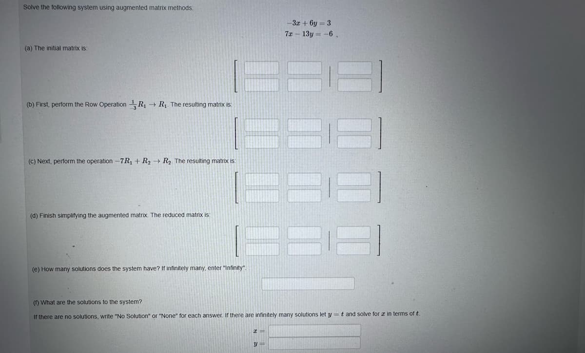 Solve the following system using augmented matrix methods:
(a) The initial matrix is:
(b) First, perform the Row Operation R₁ → R₁. The resulting matrix is:
(c) Next, perform the operation -7R₁ + R₂ R₂. The resulting matrix is:
(d) Finish simplifying the augmented matrix. The reduced matrix is:
(e) How many solutions does the system have? If infinitely many, enter "Infinity".
-3x+6y=3
7x - 13y = -6
(1) What are the solutions to the system?
If there are no solutions, write "No Solution" or "None" for each answer. If there are infinitely many solutions let y = t and solve for a in terms of t.
y=