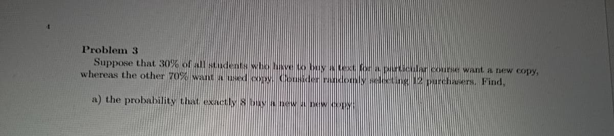 Problem 3
Suppose that 30% of all students whoNove to buy NXfora prticular course want a new copy,
whereas the other 70% want a used cXX osideRodomly selecting 12 purchasers. Find,
a) the probability that exactly 8 buANNBEW 0kIW.copy
