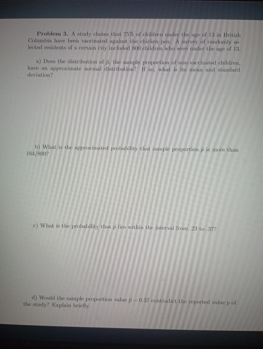 Problem 3. A study claims that 75% of children under the age of 13 in British
Columbia have been vaccinated against the chicken pox. A survey of randomly se-
lected residents of a certain city included 800 children who were under the age of 13.
a) Does the distribution of P, the sample proportion of non-vaccinated children,
have an approximate normal distribution? If so, what is its mean and standard
deviation?
b) What is the approximated probability that sample proportion p is more than
184/800?
c) What is the probability that p lies within the interval from .23 to 37?
d) Would the sample proportion value p= (0.37 contradict the reported value p of
the study? Explain briefly.
