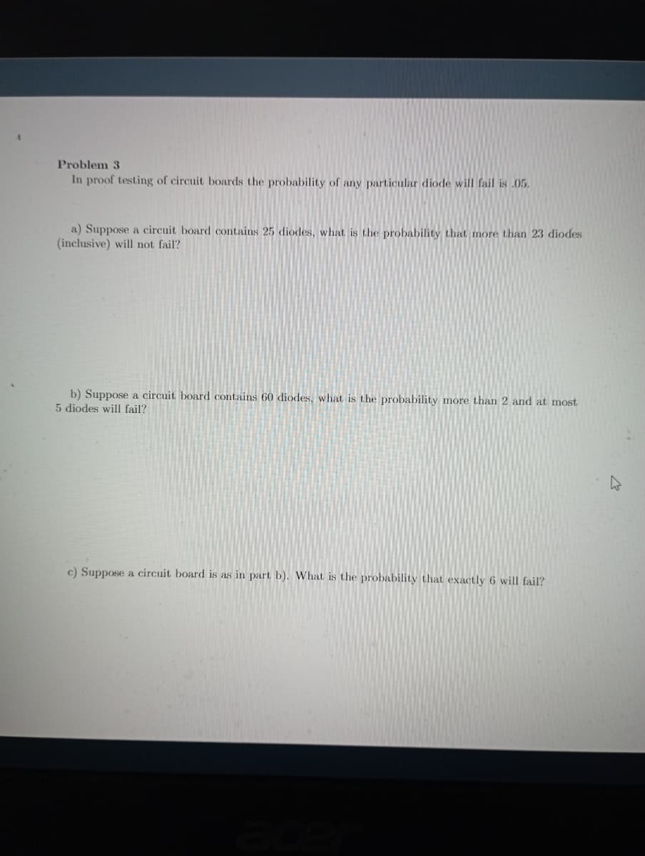 Problem 3
In proof testing of circuit boards the probability of any particular diode will fail is .05.
a) Suppose a circuit board contains 25 diodes, what is the probability that more than 23 diodes
(inclusive) will not fail?
b) Suppose a circuit board contains 60 diodes, what is the probability more than 2 and at most
5 diodes will fail?
c) Suppose a circuit board is as in part b). What is the probability that exactly 6 will fail?
