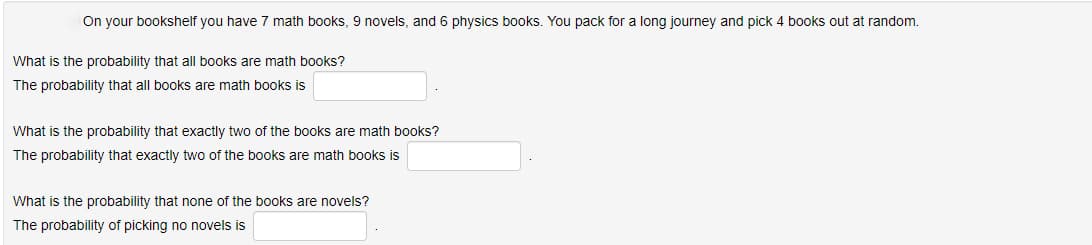 On your bookshelf you have 7 math books, 9 novels, and 6 physics books. You pack for a long journey and pick 4 books out at random.
What is the probability that all books are math books?
The probability that all books are math books is
What is the probability that exactly two of the books are math books?
The probability that exactly two of the books are math books is
What is the probability that none of the books are novels?
The probability of picking no novels is