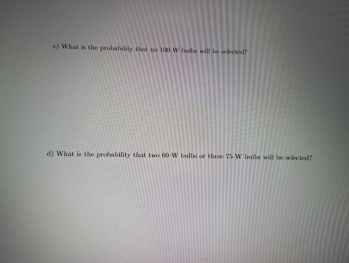 c) What is the probability that no 100-W bulbs will be selected?
d) What is the probability that two 60-W bulbs or three 75-W bulbs will be selected?
