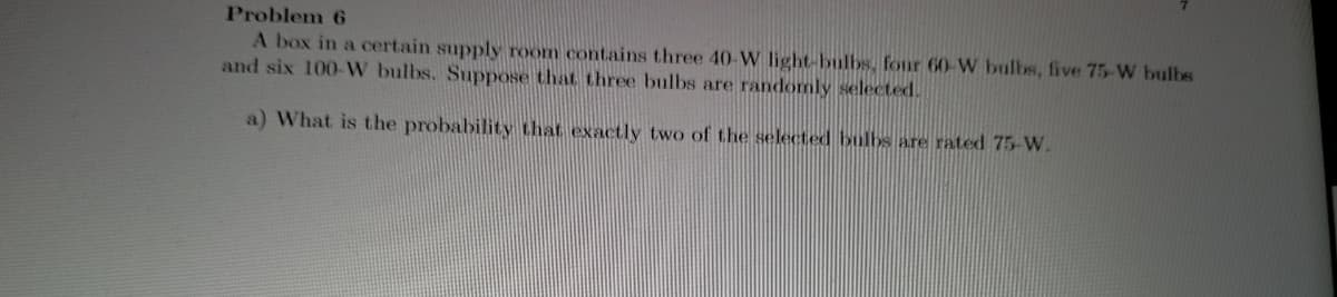 Problem 6
A box in a certain supply room contains three 40-W light-bulbs, four 60-W bulbs, five 75-W bulbs
and six 100-W bulbs. Suppose that three bulbs are randomly selected.
a) What is the probability that exactly two of the selected bulbs are rated 75- W.
