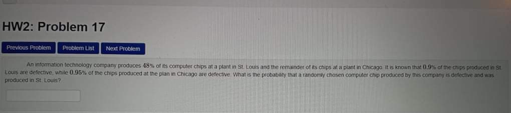 HW2: Problem 17
Previous Problem
Problem List
Next Problem
An information technology company produces 48% of its computer chips at a plant in St. Louis and the remainder of its chips at a plant in Chicago It is known that 0.9% of the chips produced in St
Louis are defective, while 0.95% of the chips produced at the plani in Chicago are defective What is the probability that a randomly chosen computer chip produced by this company is defective and was
produced in St Louis?
